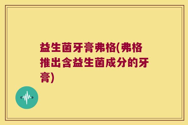 益生菌牙膏弗格(弗格推出含益生菌成分的牙膏)