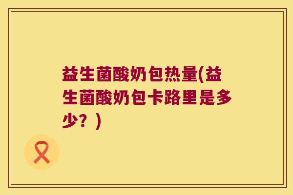 益生菌酸奶包热量(益生菌酸奶包卡路里是多少？)