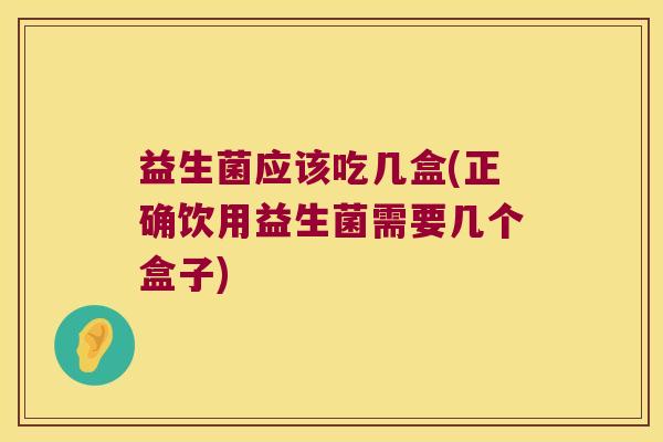 益生菌应该吃几盒(正确饮用益生菌需要几个盒子)
