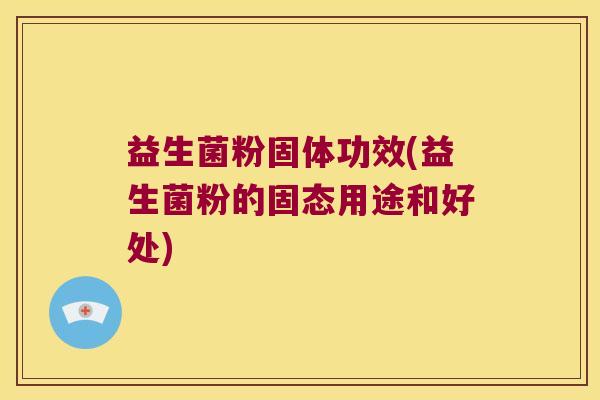 益生菌粉固体功效(益生菌粉的固态用途和好处) 益生菌粉固体功效(益生菌粉的固态用途和好处)