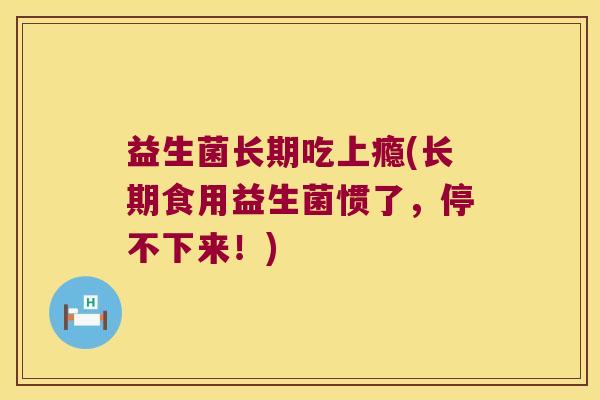 益生菌长期吃上瘾(长期食用益生菌惯了,停不下来!) 益生菌长期吃上瘾(长期食用益生菌惯了,停不下来!)