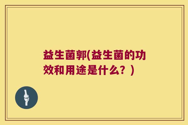益生菌郭(益生菌的功效和用途是什么？)