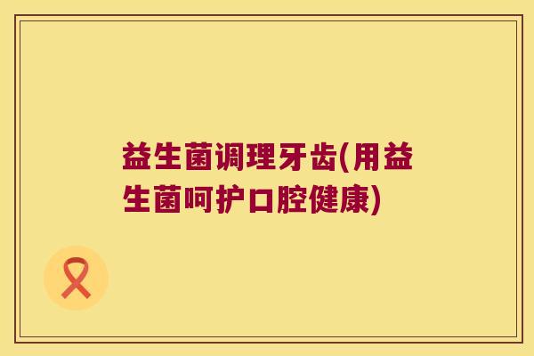 益生菌调理牙齿(用益生菌呵护口腔健康)