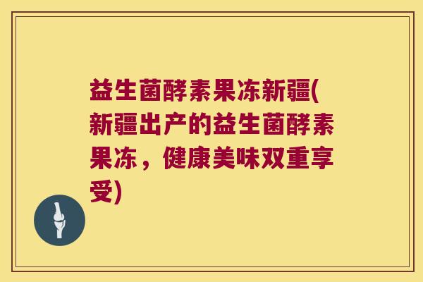 益生菌酵素果冻新疆(新疆出产的益生菌酵素果冻，健康美味双重享受)