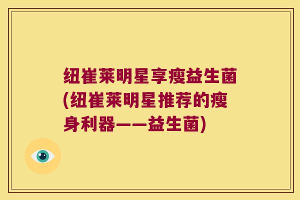 纽崔莱明星享瘦益生菌(纽崔莱明星推荐的瘦身利器——益生菌) 纽崔莱明星享瘦益生菌(纽崔莱明星推荐的瘦身利器——益生菌)