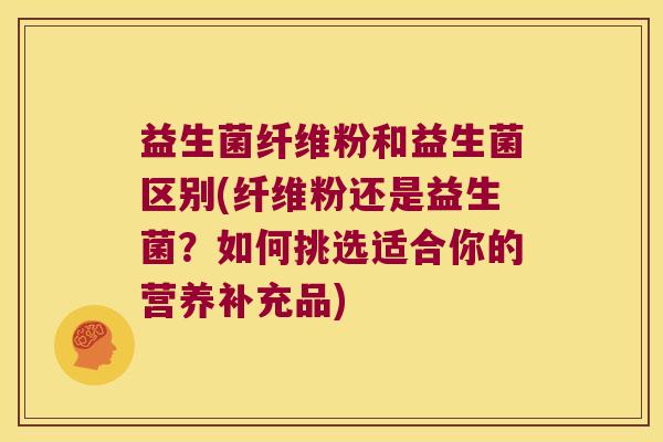 益生菌纤维粉和益生菌区别(纤维粉还是益生菌?如何挑选适合你的营养补充品) 益生菌纤维粉和益生菌区别(纤维粉还是益生菌?如何挑选适合你的营养补充品)