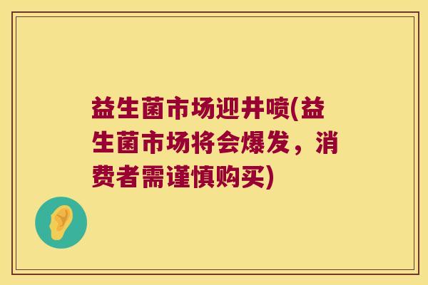益生菌市场迎井喷(益生菌市场将会爆发，消费者需谨慎购买)