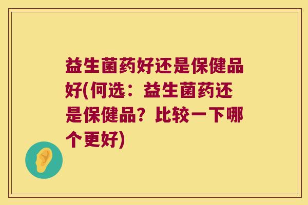 益生菌药好还是保健品好(何选：益生菌药还是保健品？比较一下哪个更好)