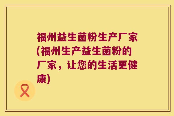 福州益生菌粉生产厂家(福州生产益生菌粉的厂家，让您的生活更健康)