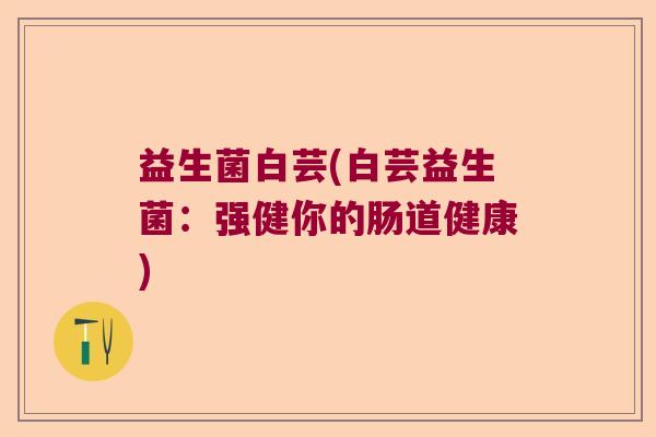 益生菌白芸(白芸益生菌:强健你的肠道健康) 益生菌白芸(白芸益生菌:强健你的肠道健康)