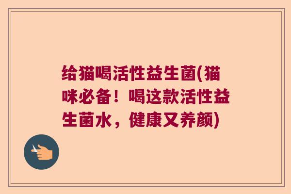 给猫喝活性益生菌(猫咪必备！喝这款活性益生菌水，健康又养颜)