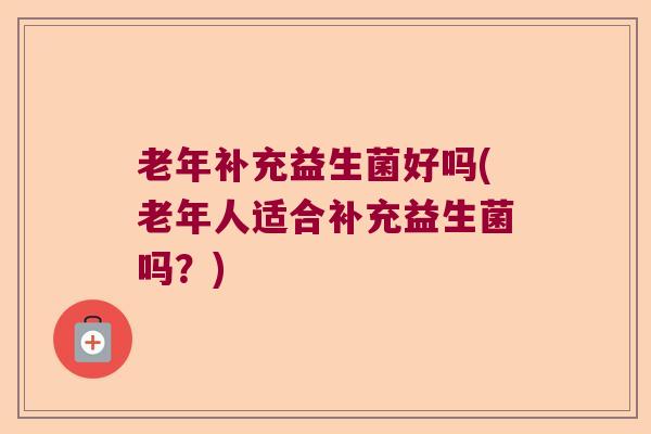 老年补充益生菌好吗(老年人适合补充益生菌吗?) 老年补充益生菌好吗(老年人适合补充益生菌吗?)