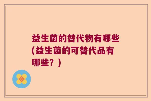 益生菌的替代物有哪些(益生菌的可替代品有哪些？)