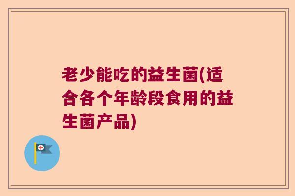老少能吃的益生菌(适合各个年龄段食用的益生菌产品) 老少能吃的益生菌(适合各个年龄段食用的益生菌产品)
