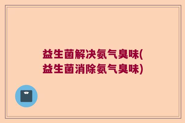 益生菌解决氨气臭味(益生菌消除氨气臭味)