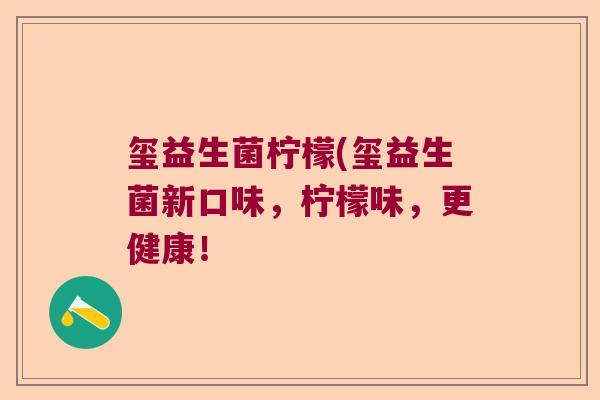 玺益生菌柠檬(玺益生菌新口味,柠檬味,更健康! 玺益生菌柠檬(玺益生菌新口味,柠檬味,更健康!