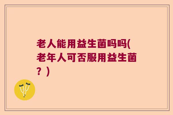 老人能用益生菌吗吗(老年人可否服用益生菌?) 老人能用益生菌吗吗(老年人可否服用益生菌?)