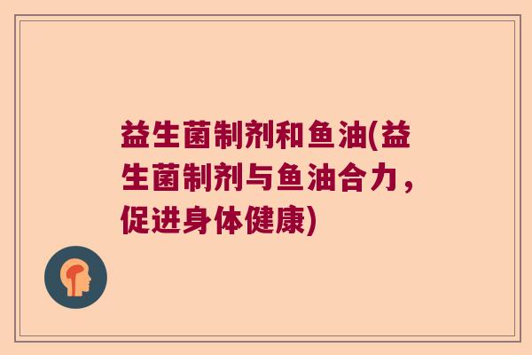 益生菌制剂和鱼油(益生菌制剂与鱼油合力,促进身体健康) 益生菌制剂和鱼油(益生菌制剂与鱼油合力,促进身体健康)