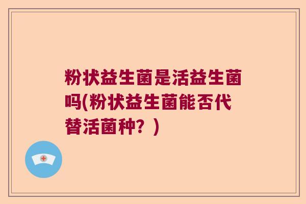 粉状益生菌是活益生菌吗(粉状益生菌能否代替活菌种?) 粉状益生菌是活益生菌吗(粉状益生菌能否代替活菌种?)