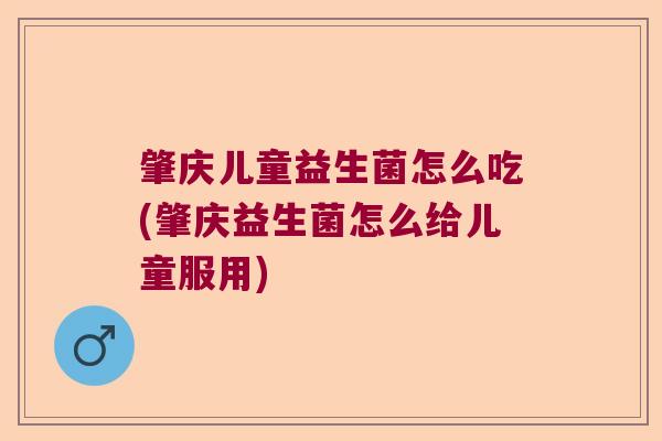 肇庆儿童益生菌怎么吃(肇庆益生菌怎么给儿童服用)