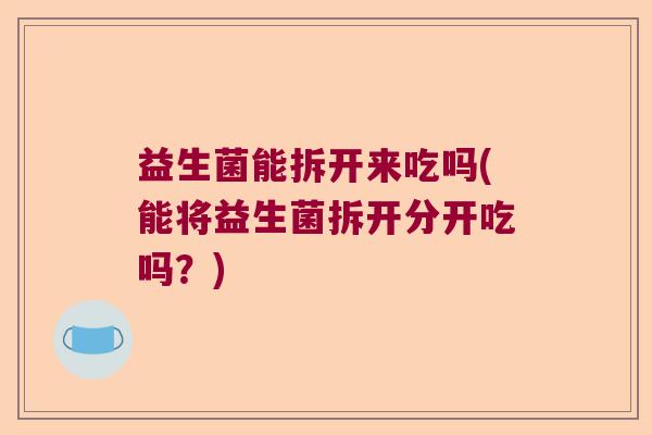 益生菌能拆开来吃吗(能将益生菌拆开分开吃吗？)