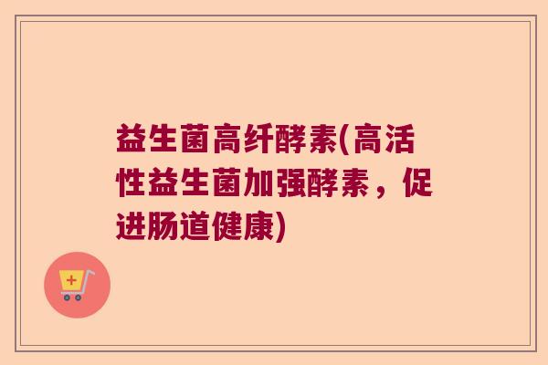 益生菌高纤酵素(高活性益生菌加强酵素,促进肠道健康) 益生菌高纤酵素(高活性益生菌加强酵素,促进肠道健康)