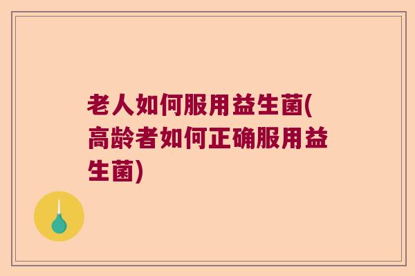 老人如何服用益生菌(高龄者如何正确服用益生菌)