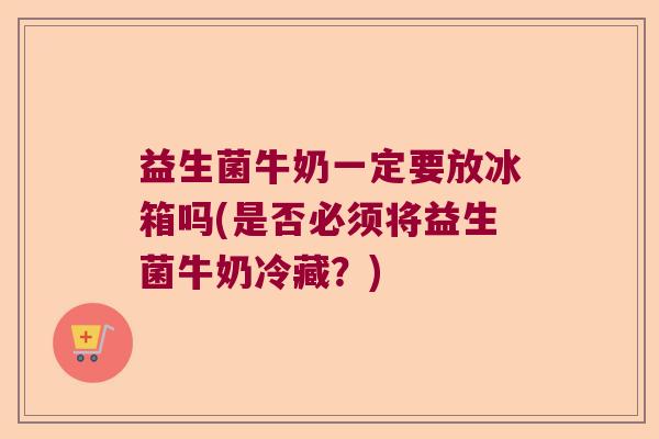 益生菌牛奶一定要放冰箱吗(是否必须将益生菌牛奶冷藏?) 益生菌牛奶一定要放冰箱吗(是否必须将益生菌牛奶冷藏?)