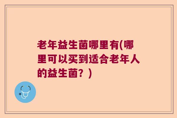 老年益生菌哪里有(哪里可以买到适合老年人的益生菌？)