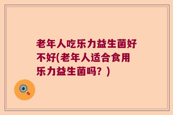老年人吃乐力益生菌好不好(老年人适合食用乐力益生菌吗？)