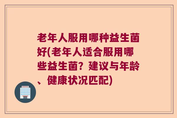 老年人服用哪种益生菌好(老年人适合服用哪些益生菌?建议与年龄、健康状况匹配) 老年人服用哪种益生菌好(老年人适合服用哪些益生菌?建议与年龄、健康状况匹配)