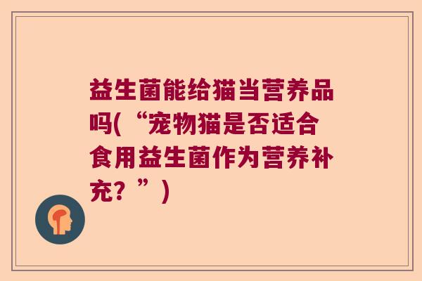 益生菌能给猫当营养品吗(“宠物猫是否适合食用益生菌作为营养补充？”)