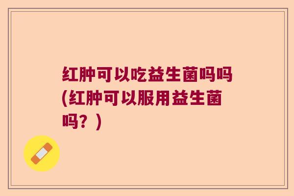 红肿可以吃益生菌吗吗(红肿可以服用益生菌吗?) 红肿可以吃益生菌吗吗(红肿可以服用益生菌吗?)