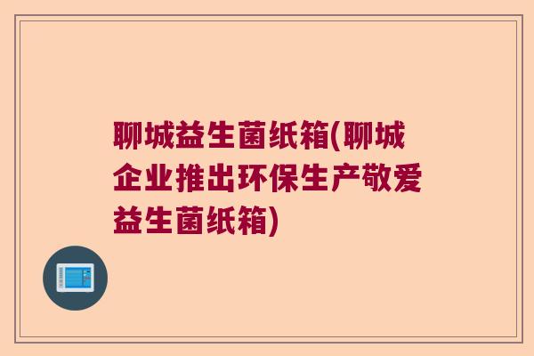 聊城益生菌纸箱(聊城企业推出环保生产敬爱益生菌纸箱)