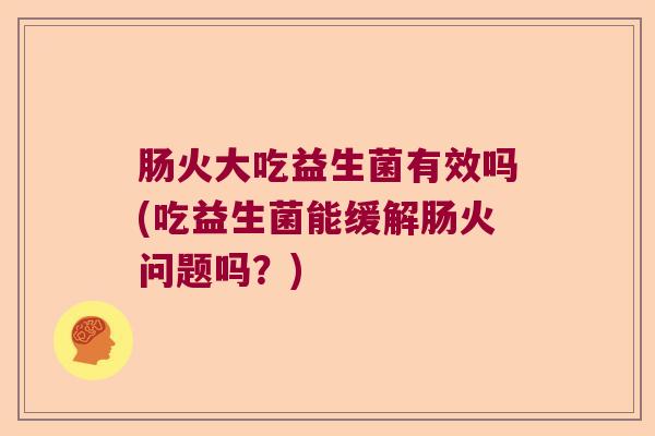 肠火大吃益生菌有效吗(吃益生菌能缓解肠火问题吗？)