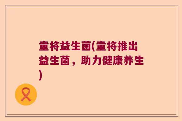 童将益生菌(童将推出益生菌,助力健康养生) 童将益生菌(童将推出益生菌,助力健康养生)