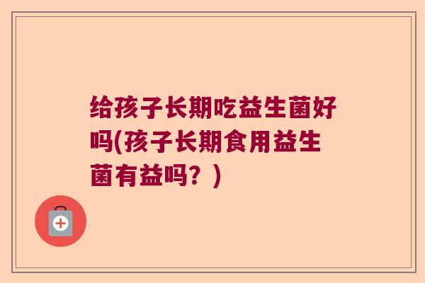 给孩子长期吃益生菌好吗(孩子长期食用益生菌有益吗？)