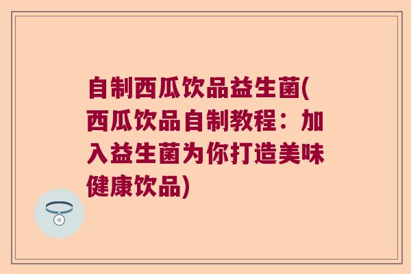 自制西瓜饮品益生菌(西瓜饮品自制教程：加入益生菌为你打造美味健康饮品)