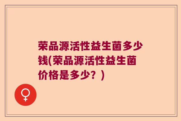 荣品源活性益生菌多少钱(荣品源活性益生菌价格是多少？)