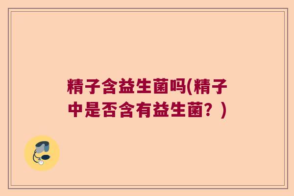 精子含益生菌吗(精子中是否含有益生菌?) 精子含益生菌吗(精子中是否含有益生菌?)