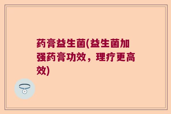 药膏益生菌(益生菌加强药膏功效，理疗更高效)