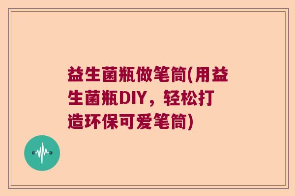 益生菌瓶做笔筒(用益生菌瓶DIY，轻松打造环保可爱笔筒)