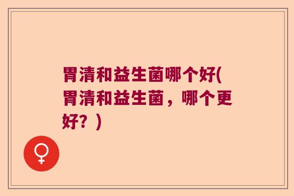 胃清和益生菌哪个好(胃清和益生菌，哪个更好？)
