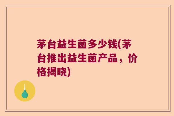茅台益生菌多少钱(茅台推出益生菌产品，价格揭晓)