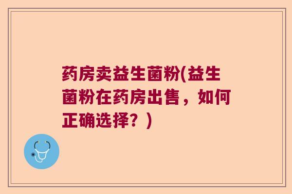 药房卖益生菌粉(益生菌粉在药房出售,如何正确选择?) 药房卖益生菌粉(益生菌粉在药房出售,如何正确选择?)