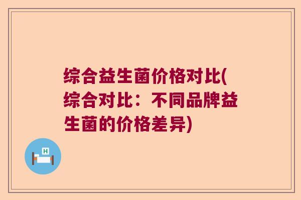 综合益生菌价格对比(综合对比:不同品牌益生菌的价格差异) 综合益生菌价格对比(综合对比:不同品牌益生菌的价格差异)