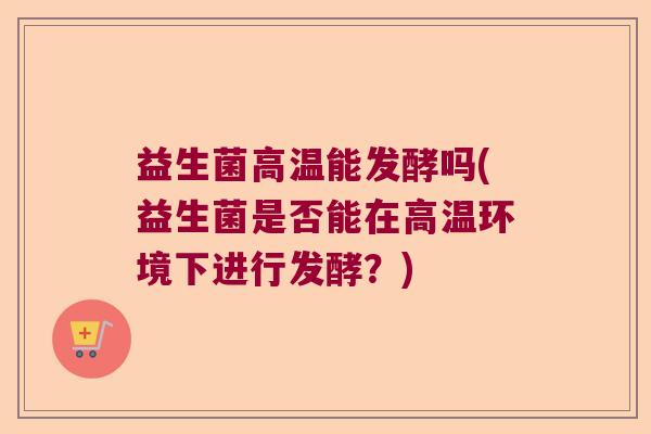 益生菌高温能发酵吗(益生菌是否能在高温环境下进行发酵？)