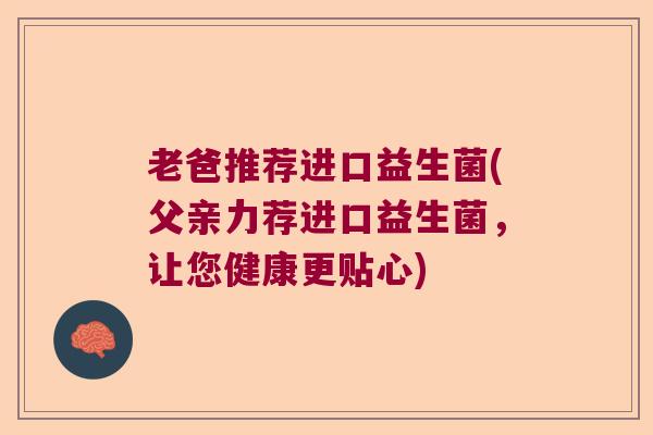 老爸推荐进口益生菌(父亲力荐进口益生菌，让您健康更贴心)