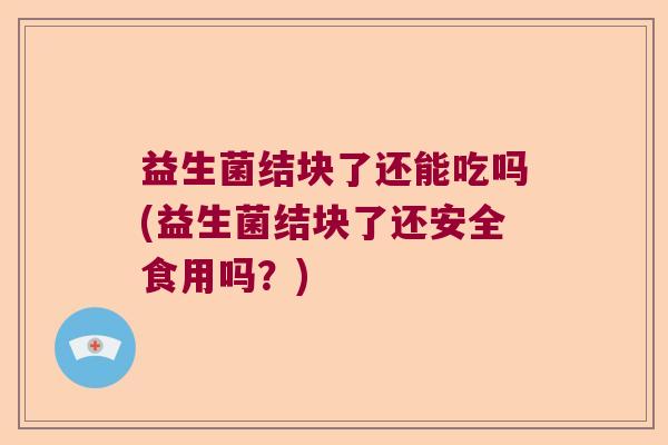 益生菌结块了还能吃吗(益生菌结块了还安全食用吗?) 益生菌结块了还能吃吗(益生菌结块了还安全食用吗?)