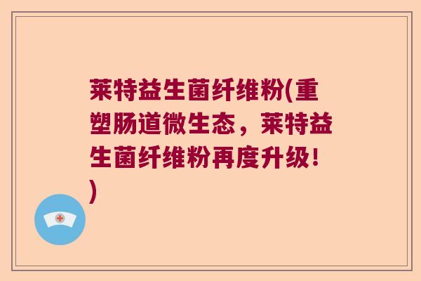 莱特益生菌纤维粉(重塑肠道微生态，莱特益生菌纤维粉再度升级！)